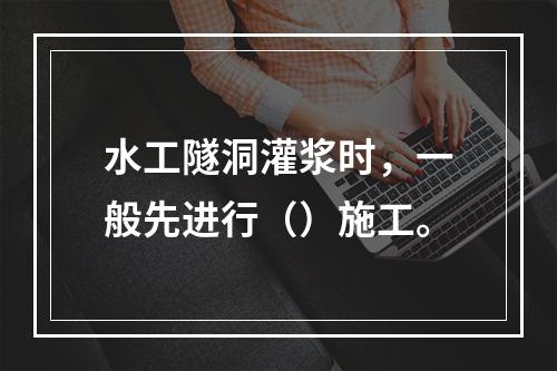 水工隧洞灌浆时，一般先进行（）施工。