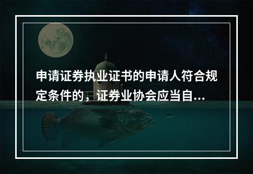 申请证券执业证书的申请人符合规定条件的，证券业协会应当自收到