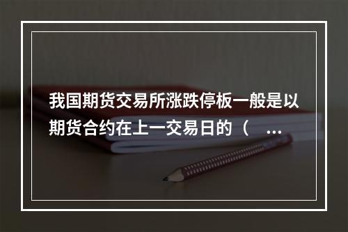 我国期货交易所涨跌停板一般是以期货合约在上一交易日的（　　）