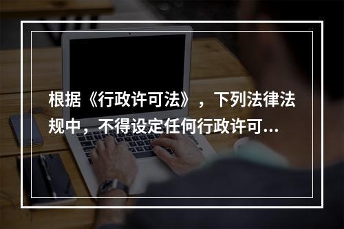 根据《行政许可法》，下列法律法规中，不得设定任何行政许可的是