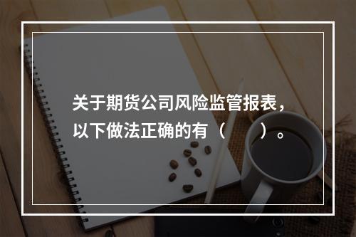 关于期货公司风险监管报表，以下做法正确的有（　　）。