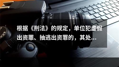 根据《刑法》的规定，单位犯虚假出资罪、抽逃出资罪的，其处罚方