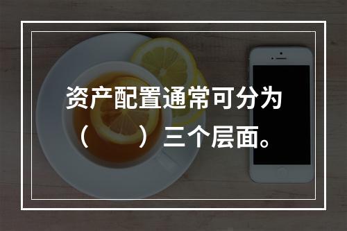 资产配置通常可分为（　　）三个层面。