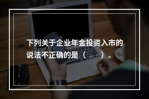 下列关于企业年金投资入市的说法不正确的是（　　）。