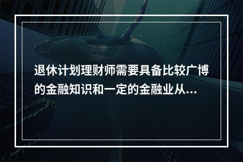 退休计划理财师需要具备比较广博的金融知识和一定的金融业从业经