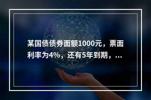 某国债债券面额1000元，票面利率为4%，还有5年到期，则该