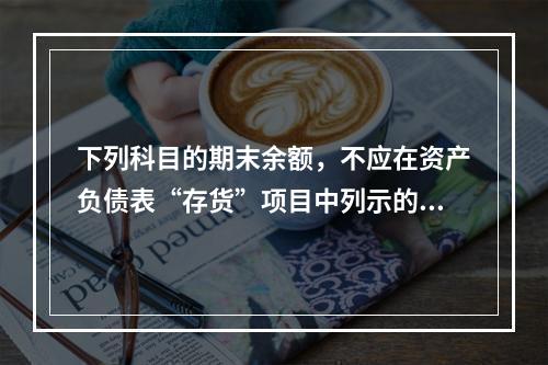 下列科目的期末余额，不应在资产负债表“存货”项目中列示的是（