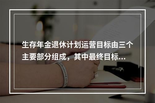 生存年金退休计划运营目标由三个主要部分组成，其中最终目标是（