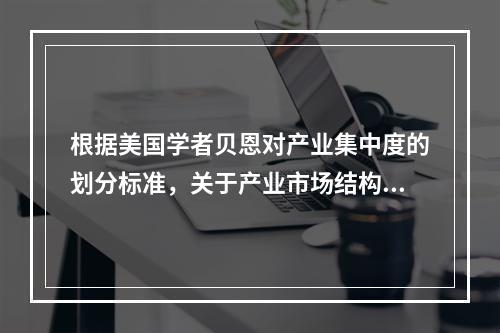 根据美国学者贝恩对产业集中度的划分标准，关于产业市场结构，下