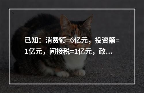 已知：消费额=6亿元，投资额=1亿元，间接税=1亿元，政府用