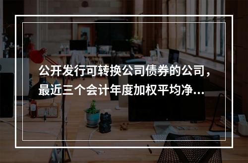 公开发行可转换公司债券的公司，最近三个会计年度加权平均净资产