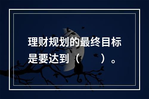 理财规划的最终目标是要达到（　　）。