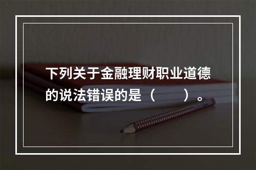 下列关于金融理财职业道德的说法错误的是（　　）。