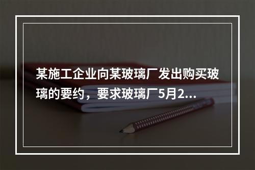 某施工企业向某玻璃厂发出购买玻璃的要约，要求玻璃厂5月20日