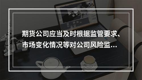 期货公司应当及时根据监管要求、市场变化情况等对公司风险监管指