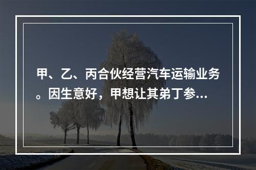 甲、乙、丙合伙经营汽车运输业务。因生意好，甲想让其弟丁参加合