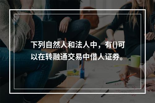 下列自然人和法人中，有()可以在转融通交易中借人证券。