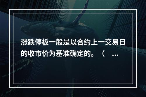 涨跌停板一般是以合约上一交易日的收市价为基准确定的。（　　）