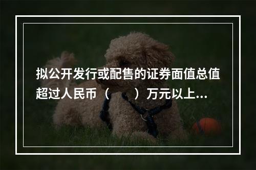 拟公开发行或配售的证券面值总值超过人民币（　　）万元以上的，