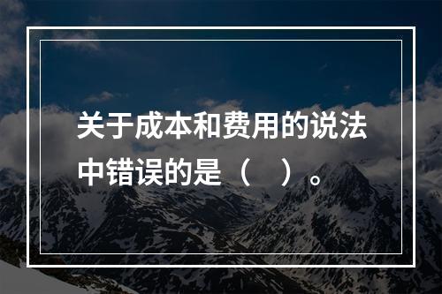 关于成本和费用的说法中错误的是（　）。