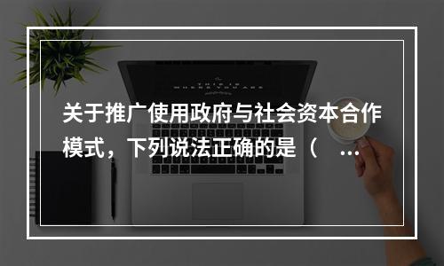 关于推广使用政府与社会资本合作模式，下列说法正确的是（　　）