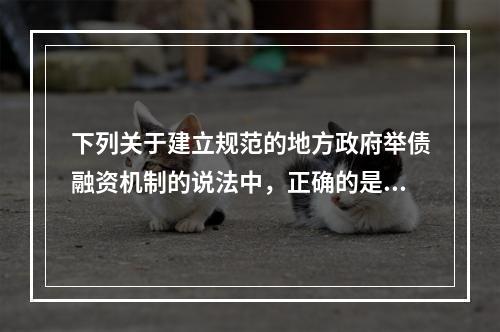 下列关于建立规范的地方政府举债融资机制的说法中，正确的是（　