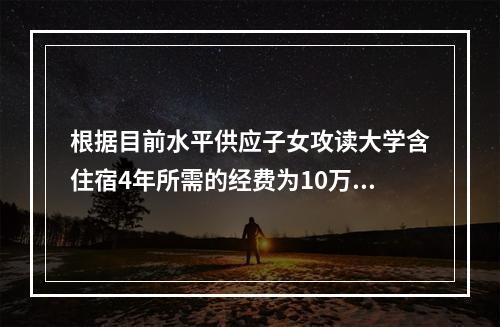 根据目前水平供应子女攻读大学含住宿4年所需的经费为10万元；