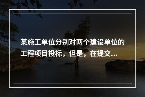 某施工单位分别对两个建设单位的工程项目投标，但是，在提交投标