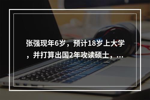 张强现年6岁，预计18岁上大学，并打算出国2年攻读硕士，依目