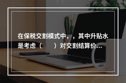 在保税交割模式中，，其中升贴水是考虑（　　）对交割结算价的调