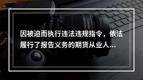 因被迫而执行违法违规指令，依法履行了报告义务的期货从业人员，