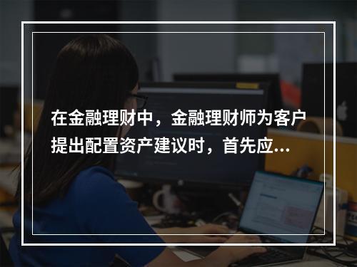 在金融理财中，金融理财师为客户提出配置资产建议时，首先应当考