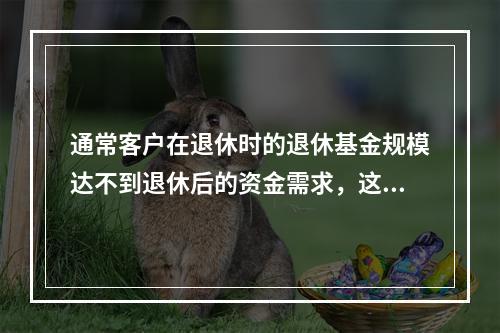 通常客户在退休时的退休基金规模达不到退休后的资金需求，这就会