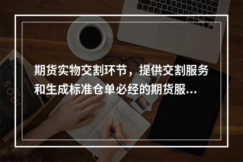 期货实物交割环节，提供交割服务和生成标准仓单必经的期货服务机