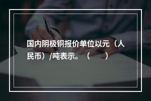 国内阴极铜报价单位以元（人民币）/吨表示。（　　）