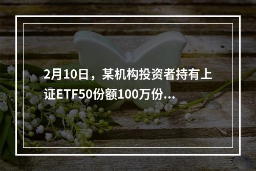 2月10日，某机构投资者持有上证ETF50份额100万份，当