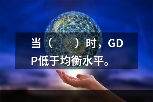 当（　　）时，GDP低于均衡水平。