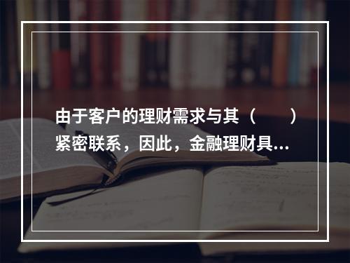 由于客户的理财需求与其（　　）紧密联系，因此，金融理财具有连