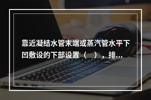 靠近凝结水管末端或蒸汽管水平下凹敷设的下部设置（　），排除凝