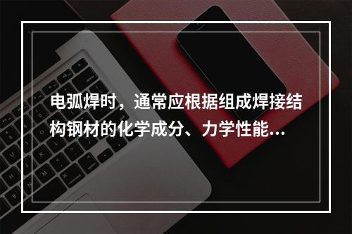 电弧焊时，通常应根据组成焊接结构钢材的化学成分、力学性能、焊