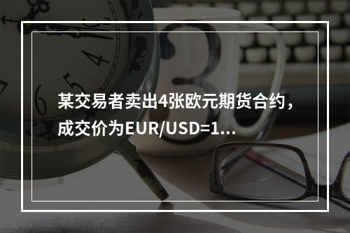 某交易者卖出4张欧元期货合约，成交价为EUR/USD=1.3