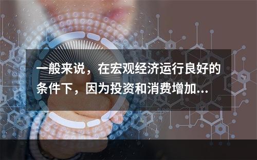 一般来说，在宏观经济运行良好的条件下，因为投资和消费增加，社