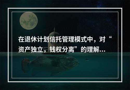 在退休计划信托管理模式中，对“资产独立，钱权分离”的理解正确