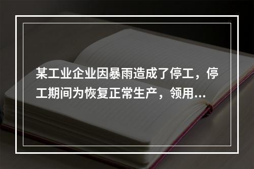 某工业企业因暴雨造成了停工，停工期间为恢复正常生产，领用原材