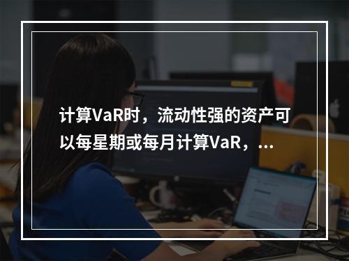 计算VaR时，流动性强的资产可以每星期或每月计算VaR，期限