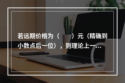 若远期价格为（　　）元（精确到小数点后一位），则理论上一定存