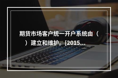 期货市场客户统一开户系统由（　　）建立和维护。[2015年5