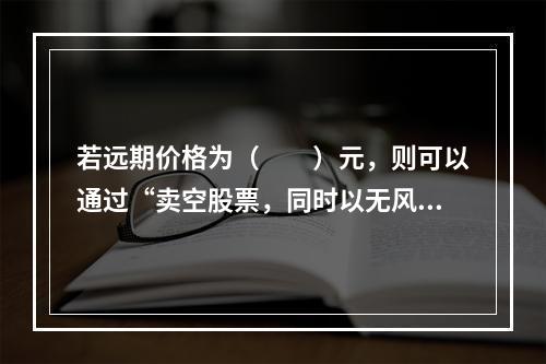 若远期价格为（　　）元，则可以通过“卖空股票，同时以无风险利