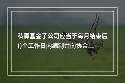 私募基金子公司应当于每月结束后()个工作日内编制并向协会报送