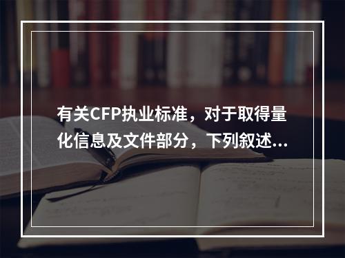 有关CFP执业标准，对于取得量化信息及文件部分，下列叙述错误